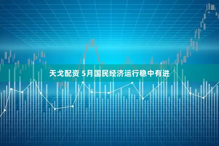 天戈配资 5月国民经济运行稳中有进