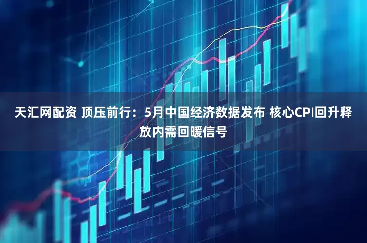 天汇网配资 顶压前行：5月中国经济数据发布 核心CPI回升释放内需回暖信号