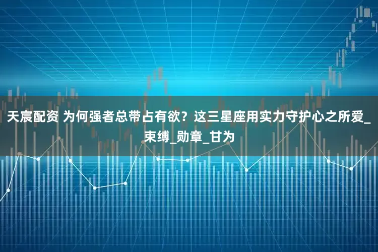 天宸配资 为何强者总带占有欲？这三星座用实力守护心之所爱_束缚_勋章_甘为
