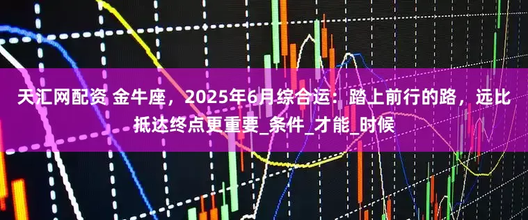 天汇网配资 金牛座，2025年6月综合运：踏上前行的路，远比抵达终点更重要_条件_才能_时候