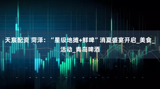 天宸配资 菏泽：“星级地摊+鲜啤”消夏盛宴开启_美食_活动_青岛啤酒
