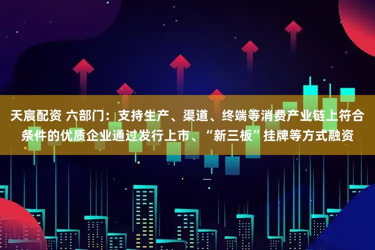 天宸配资 六部门：支持生产、渠道、终端等消费产业链上符合条件的优质企业通过发行上市、“新三板”挂牌等方式融资
