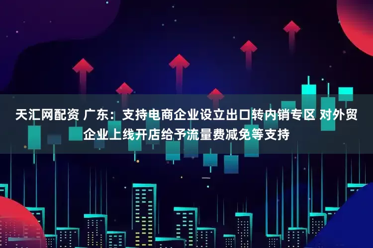 天汇网配资 广东：支持电商企业设立出口转内销专区 对外贸企业上线开店给予流量费减免等支持