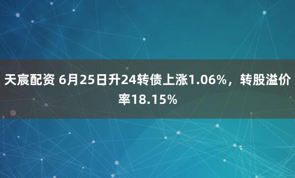 天宸配资 6月25日升24转债上涨1.06%，转股溢价率18.15%
