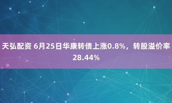 天弘配资 6月25日华康转债上涨0.8%，转股溢价率28.44%