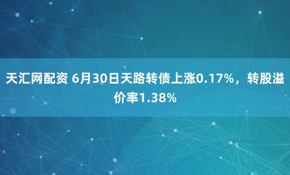 天汇网配资 6月30日天路转债上涨0.17%，转股溢价率1.38%