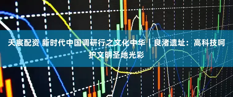 天宸配资 新时代中国调研行之文化中华｜良渚遗址：高科技呵护文明圣地光彩