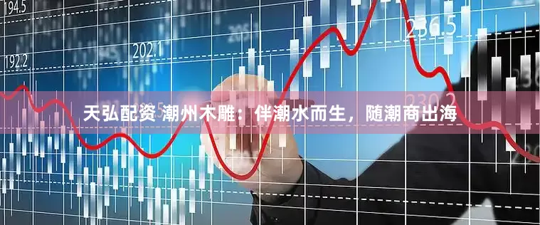 天弘配资 潮州木雕：伴潮水而生，随潮商出海