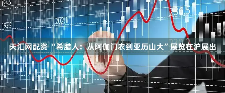 天汇网配资 “希腊人：从阿伽门农到亚历山大”展览在沪展出