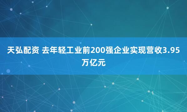天弘配资 去年轻工业前200强企业实现营收3.95万亿元