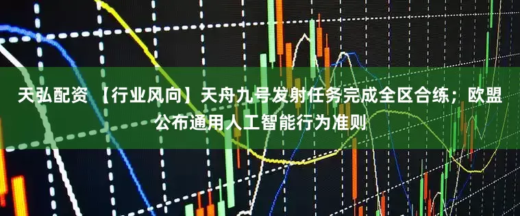 天弘配资 【行业风向】天舟九号发射任务完成全区合练；欧盟公布通用人工智能行为准则