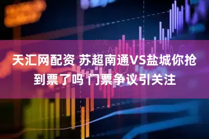 天汇网配资 苏超南通VS盐城你抢到票了吗 门票争议引关注