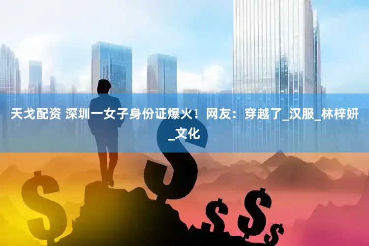 天戈配资 深圳一女子身份证爆火！网友：穿越了_汉服_林梓妍_文化