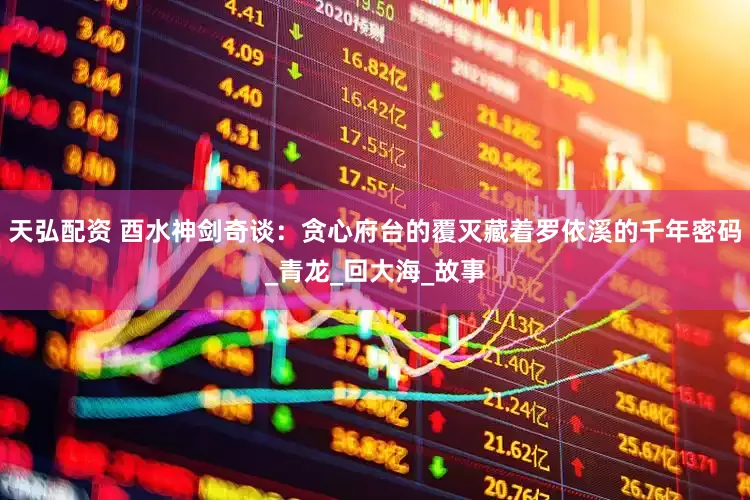 天弘配资 酉水神剑奇谈：贪心府台的覆灭藏着罗依溪的千年密码_青龙_回大海_故事