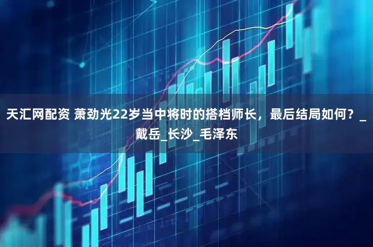 天汇网配资 萧劲光22岁当中将时的搭档师长，最后结局如何？_戴岳_长沙_毛泽东
