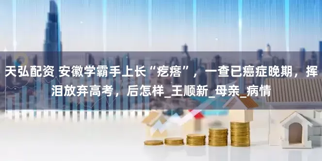 天弘配资 安徽学霸手上长“疙瘩”，一查已癌症晚期，挥泪放弃高考，后怎样_王顺新_母亲_病情