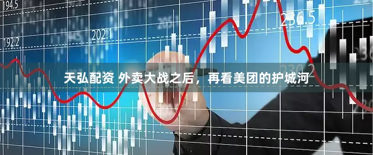 天弘配资 外卖大战之后，再看美团的护城河