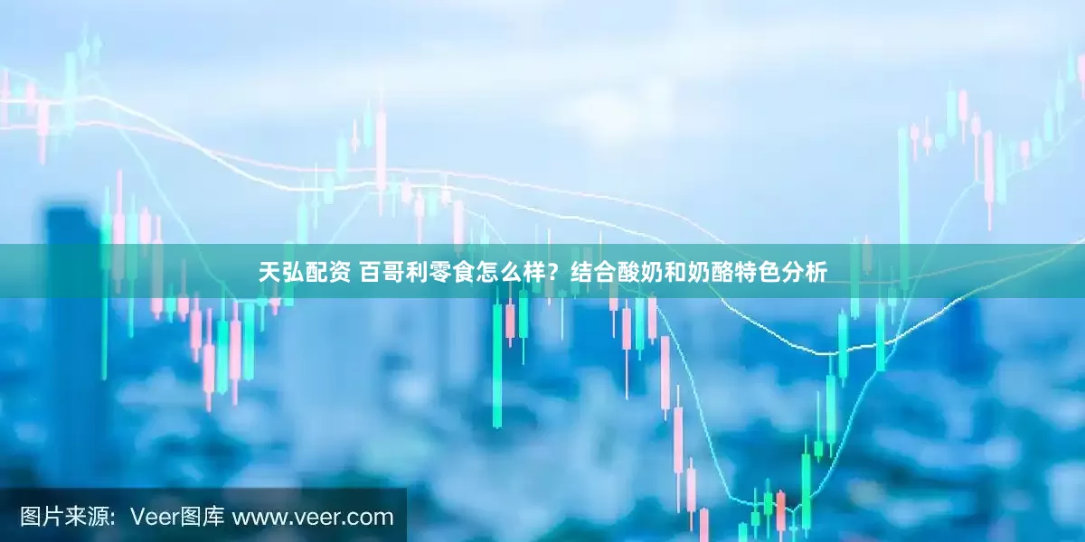 天弘配资 百哥利零食怎么样？结合酸奶和奶酪特色分析